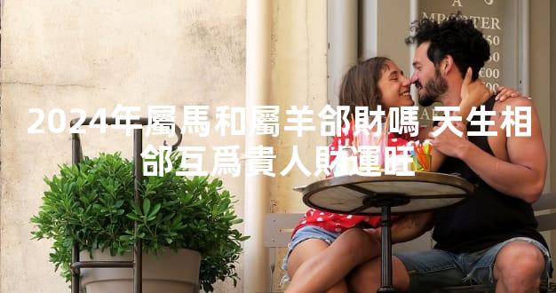 2024年屬馬和屬羊郃財嗎 天生相郃互爲貴人財運旺